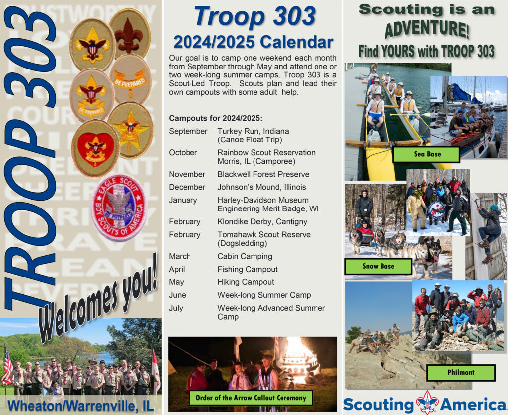 Scouts BSA Troop 303 - Wheaton/Warrenville, IL.
Scouting is an Adventure!  Find Yours with Troop 303.
Troop 303
2024/2025 Calendar
Our goal is to camp one weekend each month
from September through May and attend one or
two week-long summer camps. Troop 303 is a
Scout-Led Troop. Scouts plan and lead their
own campouts with some adult help.
--
Developing Leaders
and
Problem Solvers
Troop 303 formed in 1984. We serve youth
from Wheaton, Warrenville and the surrounding
communities. We currently have
about 30 active scouts. As a veteran troop,
we are proud of our achievements, and we
invite you to be part of the fun.
Troop 303 is a scout-run organization,
which makes it a lot more fun. Using the
patrol method, the scouts plan meetings,
service projects and monthly campouts,
including where we go and what we do
once we get there. We plan “fun with a purpose”
so that scouts can work on merit
badges and rank advancements at our
events.
Troop 303 participates in multiple service
projects within our local community.
We have more than the national average of
Eagle Scouts, yet our adult leaders let you
move at your own pace.
We hope to see you at one of our meetings,
service projects or campouts!
--
Meeting Location:
Hope Presbyterian Church
1771 South Wiesbrook Road, Wheaton
Across from Wheaton Warrenville South High School
----
Attendance:
• We encourage active participation in the
Troop 303 but believe Scouting is part of
a balanced youth experience.
• Scouts have varying interests and obligations
and may not be able to attend all
meetings and events. We’re happy to
have your scout join us the rest of the
time.
Charter Organization:
Warrenville Memorial VFW Post 8081
Eagle Scouts: Since 1985, Troop 303 has
had 117 Scouts become Eagles. Nationally,
6% of all Scouts reached Eagle. By comparison,
in recent years, almost 10% of Troop
303’s active scouts have attained Eagle.
High Adventure: The experience of a lifetime!
Each year, older scouts take high adventure
trips to amazing places. We’ve attended
Philmont in New Mexico, Sea Base
in the Keys, Virgin Islands and Bahamas;
Boundary Waters in Minnesota, and Cole
Canoe Base in Michigan. We’ve even slept
in igloos and gone dog sledding at Snow
Base in northern Wisconsin!
